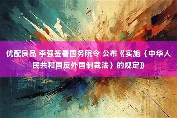 优配良品 李强签署国务院令 公布《实施〈中华人民共和国反外国制裁法〉的规定》