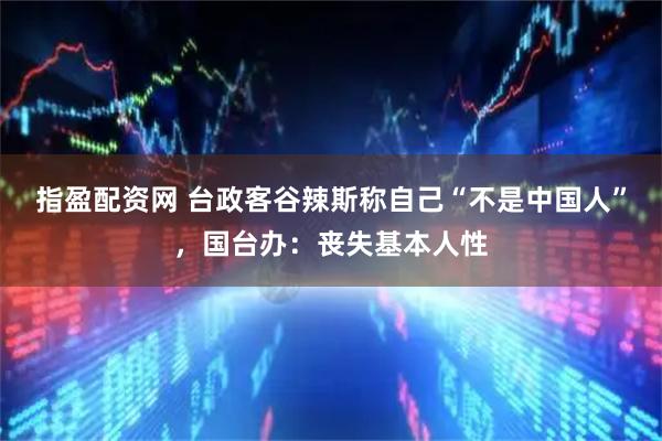 指盈配资网 台政客谷辣斯称自己“不是中国人”，国台办：丧失基本人性