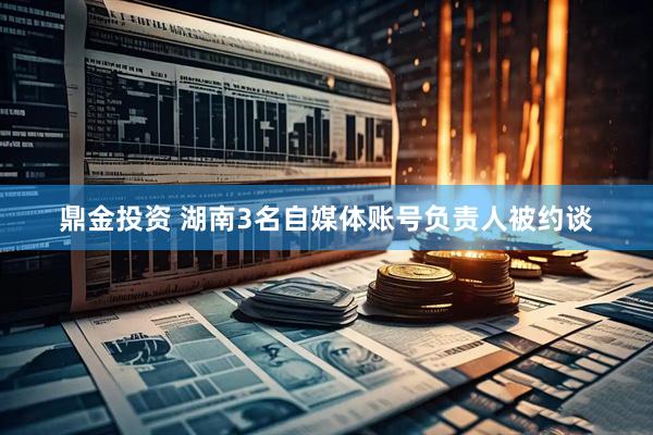 鼎金投资 湖南3名自媒体账号负责人被约谈
