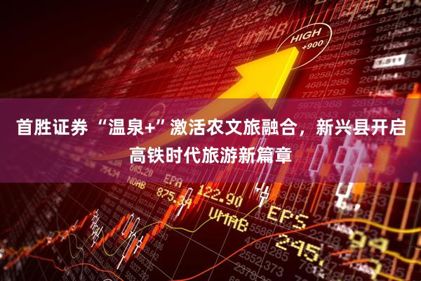 首胜证券 “温泉+”激活农文旅融合，新兴县开启高铁时代旅游新篇章