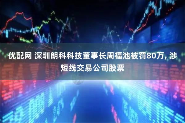 优配网 深圳朗科科技董事长周福池被罚80万, 涉短线交易公司股票