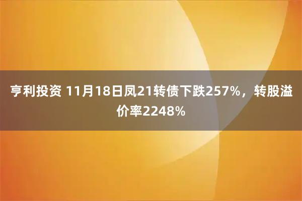 亨利投资 11月18日凤21转债下跌257%，转股溢价率2248%