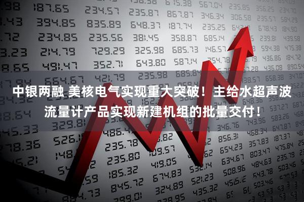 中银两融 美核电气实现重大突破！主给水超声波流量计产品实现新建机组的批量交付！